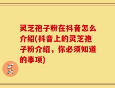 灵芝孢子粉在抖音怎么介绍(抖音上的灵芝孢子粉介绍，你必须知道的事项)