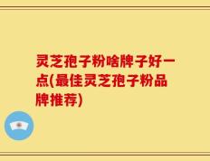 灵芝孢子粉啥牌子好一点(最佳灵芝孢子粉品牌推荐)