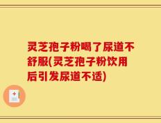 灵芝孢子粉喝了尿道不舒服(灵芝孢子粉饮用后引发尿道不适)
