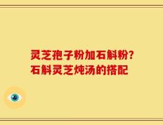 灵芝孢子粉加石斛粉？石斛灵芝炖汤的搭配