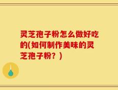 灵芝孢子粉怎么做好吃的(如何制作美味的灵芝孢子粉？)