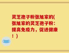 灵芝孢子粉张旭家的(张旭家的灵芝孢子粉：提高免疫力，促进健康！)