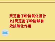 灵芝孢子粉抗氧化是什么(灵芝孢子粉能够有效抗氧化作用