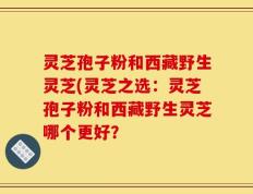 灵芝孢子粉和西藏野生灵芝(灵芝之选：灵芝孢子粉和西藏野生灵芝哪个更好？
