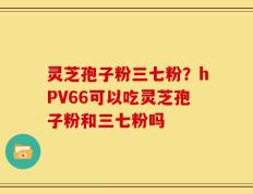 灵芝孢子粉三七粉？hPV66可以吃灵芝孢子粉和三七粉吗