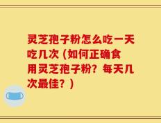 灵芝孢子粉怎么吃一天吃几次 (如何正确食用灵芝孢子粉？每天几次最佳？)
