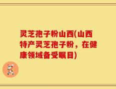 灵芝孢子粉山西(山西特产灵芝孢子粉，在健康领域备受瞩目)