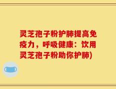 灵芝孢子粉护肺提高免疫力，呼吸健康：饮用灵芝孢子粉助你护肺)