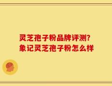灵芝孢子粉品牌评测？象记灵芝孢子粉怎么样