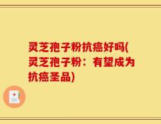灵芝孢子粉抗癌好吗(灵芝孢子粉：有望成为抗癌圣品)