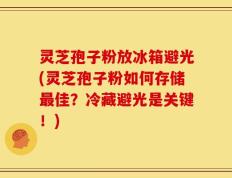 灵芝孢子粉放冰箱避光(灵芝孢子粉如何存储最佳？冷藏避光是关键！)
