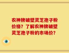 农神牌破壁灵芝孢子粉价格？了解农神牌破壁灵芝孢子粉的市场价？