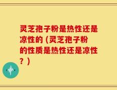 灵芝孢子粉是热性还是凉性的 (灵芝孢子粉的性质是热性还是凉性？)