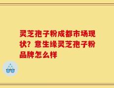 灵芝孢子粉成都市场现状？意生缘灵芝孢子粉品牌怎么样
