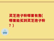 灵芝孢子粉哪里有售(哪里能买到灵芝孢子粉？)