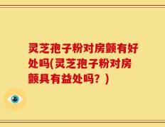 灵芝孢子粉对房颤有好处吗(灵芝孢子粉对房颤具有益处吗？)