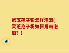 灵芝孢子粉怎样泡酒(灵芝孢子粉如何用来泡酒？)