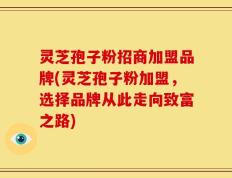 灵芝孢子粉招商加盟品牌(灵芝孢子粉加盟，选择品牌从此走向致富之路)