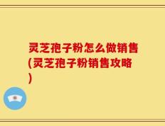 灵芝孢子粉怎么做销售(灵芝孢子粉销售攻略)