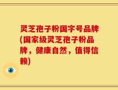 灵芝孢子粉国字号品牌(国家级灵芝孢子粉品牌，健康自然，值得信赖)