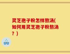 灵芝孢子粉怎样熬汤(如何用灵芝孢子粉熬汤？)