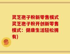 灵芝孢子粉新零售模式灵芝孢子粉开创新零售模式：健康生活轻松拥有)