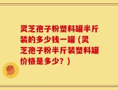 灵芝孢子粉塑料罐半斤装的多少钱一罐 (灵芝孢子粉半斤装塑料罐价格是多少？)