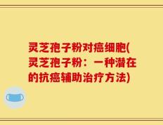 灵芝孢子粉对癌细胞(灵芝孢子粉：一种潜在的抗癌辅助治疗方法)