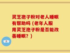灵芝孢子粉对老人睡眠有帮助吗 (老年人服用灵芝孢子粉是否能改善睡眠？)