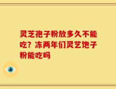灵芝孢子粉放多久不能吃？冻两年们灵艺饱子粉能吃吗