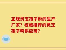 正规灵芝孢子粉的生产厂家？权威推荐的灵芝孢子粉供应商？