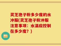 灵芝孢子粉多少度的水冲服(灵芝孢子粉冲服注意事项：水温应控制在多少度？)