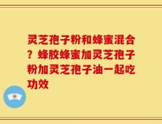 灵芝孢子粉和蜂蜜混合？蜂胶蜂蜜加灵芝孢子粉加灵芝孢子油一起吃功效