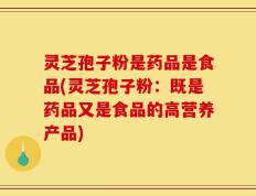 灵芝孢子粉是药品是食品(灵芝孢子粉：既是药品又是食品的高营养产品)