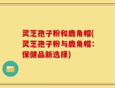灵芝孢子粉和鹿角帽(灵芝孢子粉与鹿角帽：保健品新选择)