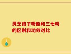 灵芝孢子粉能和三七粉的区别和功效对比