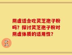 阴虚适合吃灵芝孢子粉吗？探讨灵芝孢子粉对阴虚体质的适用性？