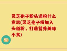 灵芝孢子粉头道粉什么意思(灵芝孢子粉加入头道粉，打造营养美味小食)