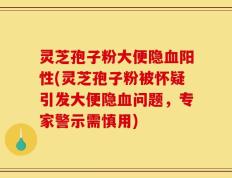 灵芝孢子粉大便隐血阳性(灵芝孢子粉被怀疑引发大便隐血问题，专家警示需慎用)