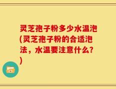 灵芝孢子粉多少水温泡(灵芝孢子粉的合适泡法，水温要注意什么？)