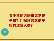 青少年能否服用灵芝孢子粉？？探讨灵芝孢子粉的适宜人群？