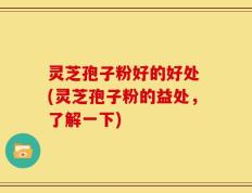 灵芝孢子粉好的好处 (灵芝孢子粉的益处，了解一下)