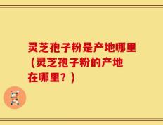 灵芝孢子粉是产地哪里 (灵芝孢子粉的产地在哪里？)