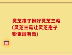 灵芝孢子粉好灵芝三萜(灵芝三萜让灵芝孢子粉更加有效)