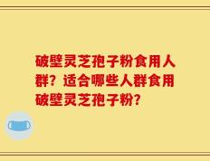 破壁灵芝孢子粉食用人群？适合哪些人群食用破壁灵芝孢子粉？