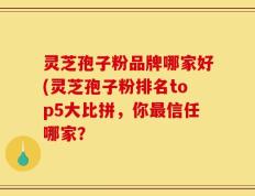 灵芝孢子粉品牌哪家好(灵芝孢子粉排名top5大比拼，你最信任哪家？