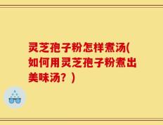 灵芝孢子粉怎样煮汤(如何用灵芝孢子粉煮出美味汤？)