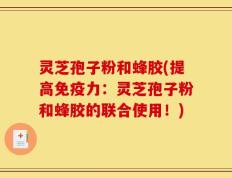 灵芝孢子粉和蜂胶(提高免疫力：灵芝孢子粉和蜂胶的联合使用！)