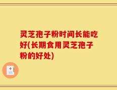 灵芝孢子粉时间长能吃好(长期食用灵芝孢子粉的好处)