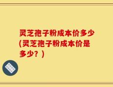 灵芝孢子粉成本价多少(灵芝孢子粉成本价是多少？)